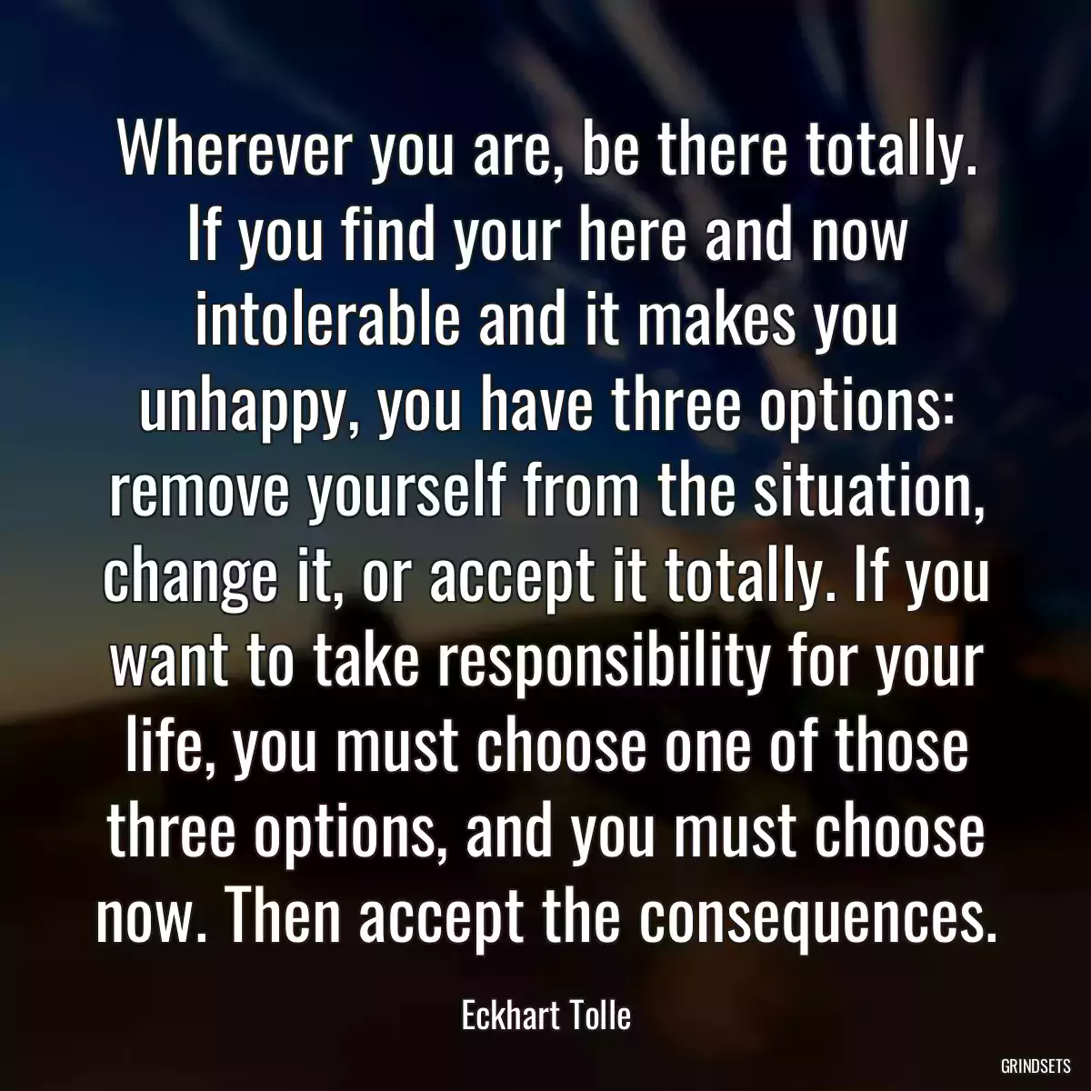 Wherever you are, be there totally. If you find your here and now intolerable and it makes you unhappy, you have three options: remove yourself from the situation, change it, or accept it totally. If you want to take responsibility for your life, you must choose one of those three options, and you must choose now. Then accept the consequences.