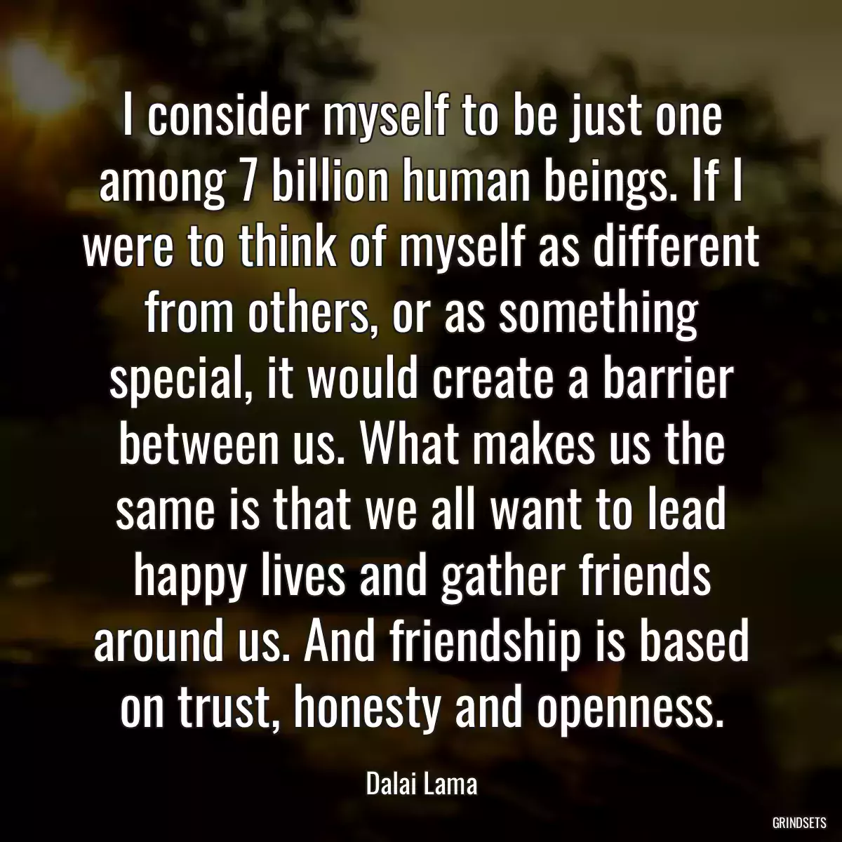 I consider myself to be just one among 7 billion human beings. If I were to think of myself as different from others, or as something special, it would create a barrier between us. What makes us the same is that we all want to lead happy lives and gather friends around us. And friendship is based on trust, honesty and openness.