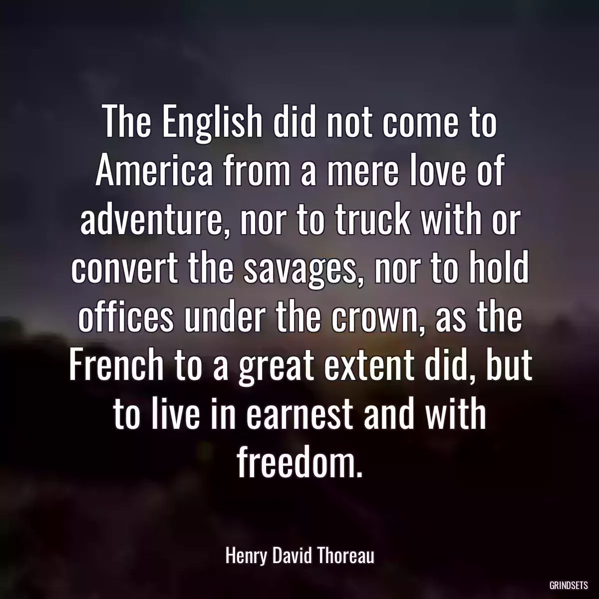 The English did not come to America from a mere love of adventure, nor to truck with or convert the savages, nor to hold offices under the crown, as the French to a great extent did, but to live in earnest and with freedom.