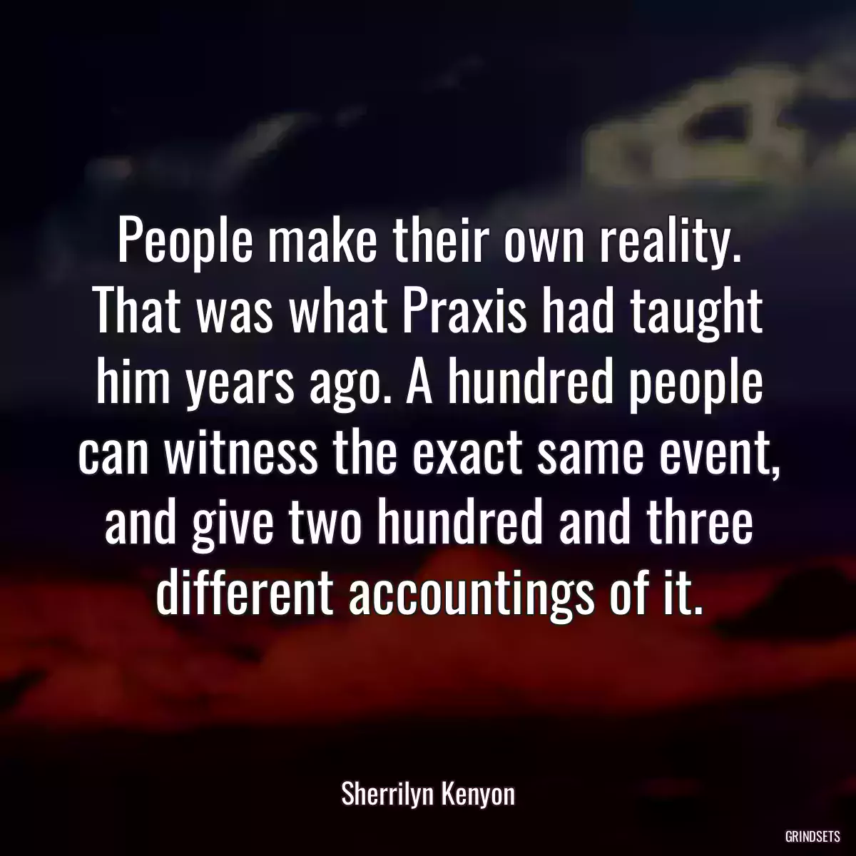 People make their own reality. That was what Praxis had taught him years ago. A hundred people can witness the exact same event, and give two hundred and three different accountings of it.