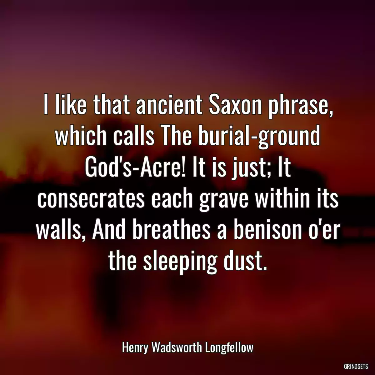 I like that ancient Saxon phrase, which calls The burial-ground God\'s-Acre! It is just; It consecrates each grave within its walls, And breathes a benison o\'er the sleeping dust.