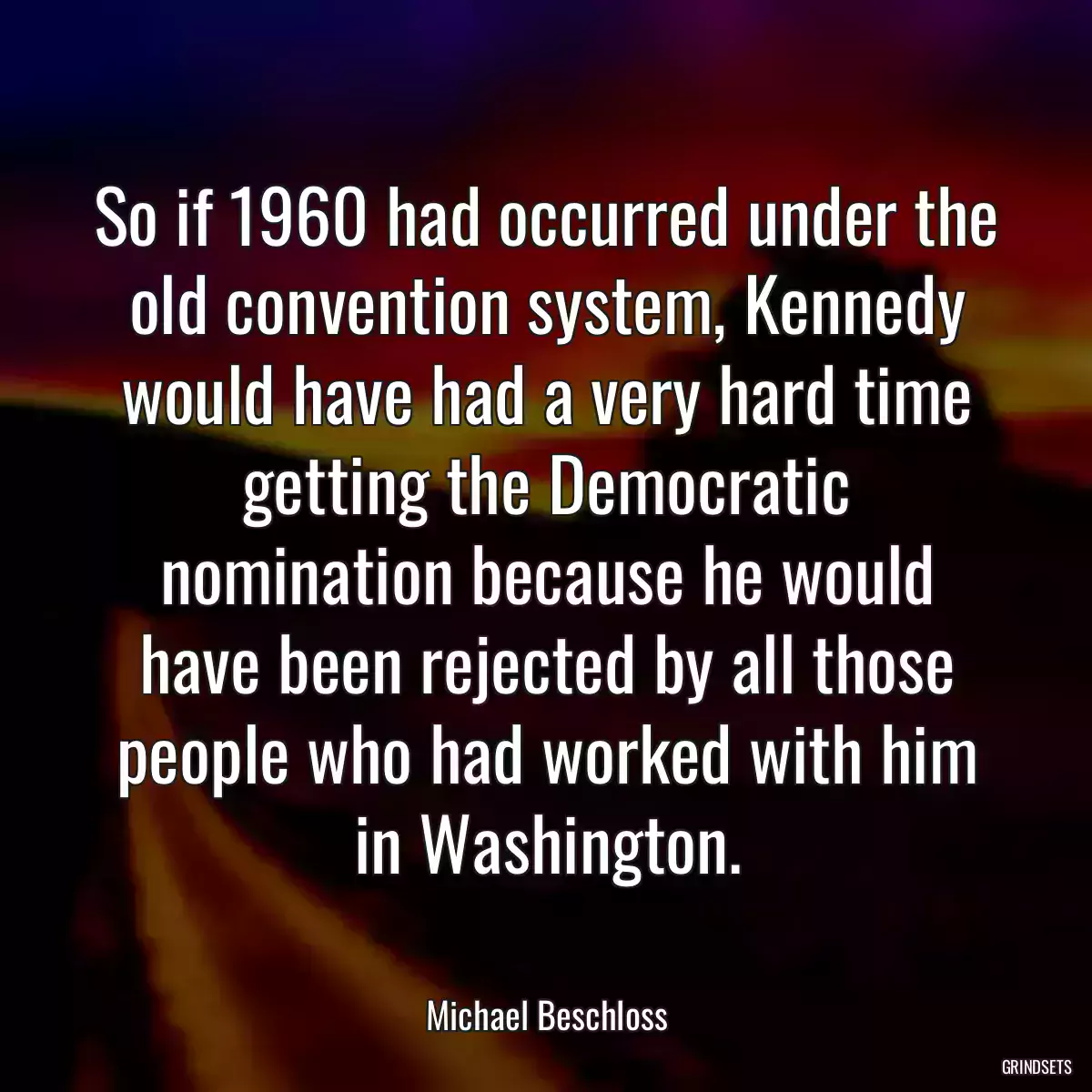 So if 1960 had occurred under the old convention system, Kennedy would have had a very hard time getting the Democratic nomination because he would have been rejected by all those people who had worked with him in Washington.