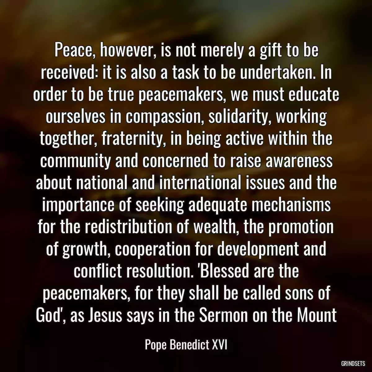 Peace, however, is not merely a gift to be received: it is also a task to be undertaken. In order to be true peacemakers, we must educate ourselves in compassion, solidarity, working together, fraternity, in being active within the community and concerned to raise awareness about national and international issues and the importance of seeking adequate mechanisms for the redistribution of wealth, the promotion of growth, cooperation for development and conflict resolution. \'Blessed are the peacemakers, for they shall be called sons of God\', as Jesus says in the Sermon on the Mount