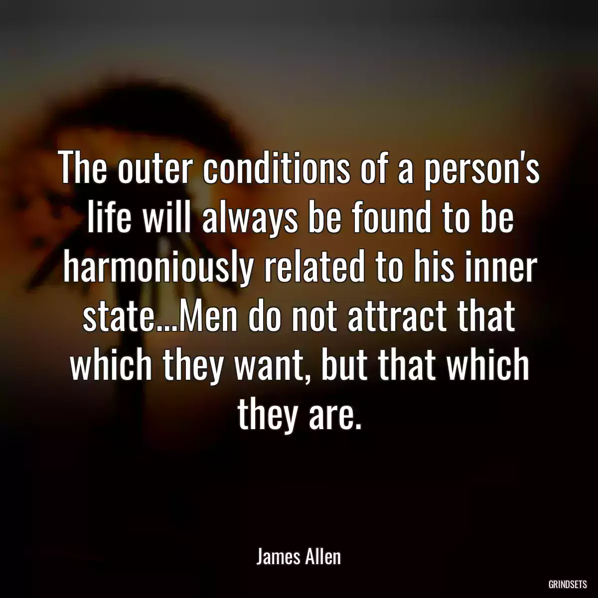 The outer conditions of a person\'s life will always be found to be harmoniously related to his inner state...Men do not attract that which they want, but that which they are.