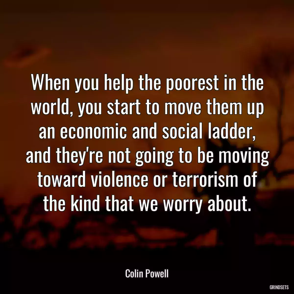 When you help the poorest in the world, you start to move them up an economic and social ladder, and they\'re not going to be moving toward violence or terrorism of the kind that we worry about.