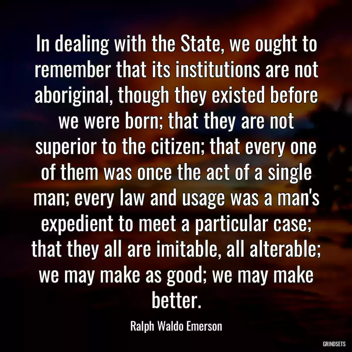 In dealing with the State, we ought to remember that its institutions are not aboriginal, though they existed before we were born; that they are not superior to the citizen; that every one of them was once the act of a single man; every law and usage was a man\'s expedient to meet a particular case; that they all are imitable, all alterable; we may make as good; we may make better.