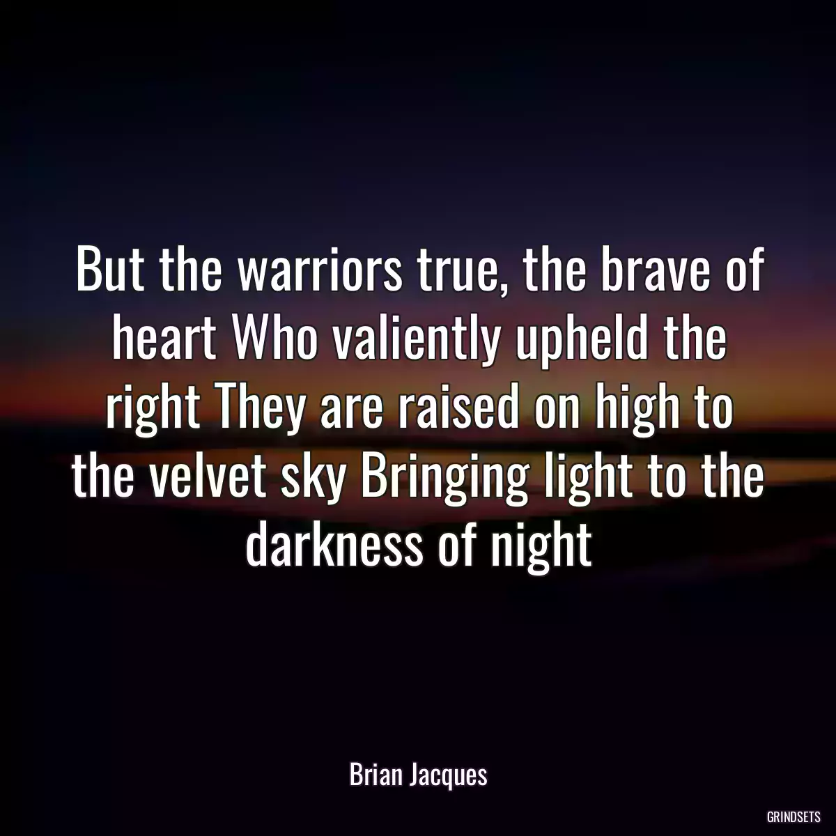 But the warriors true, the brave of heart Who valiently upheld the right They are raised on high to the velvet sky Bringing light to the darkness of night