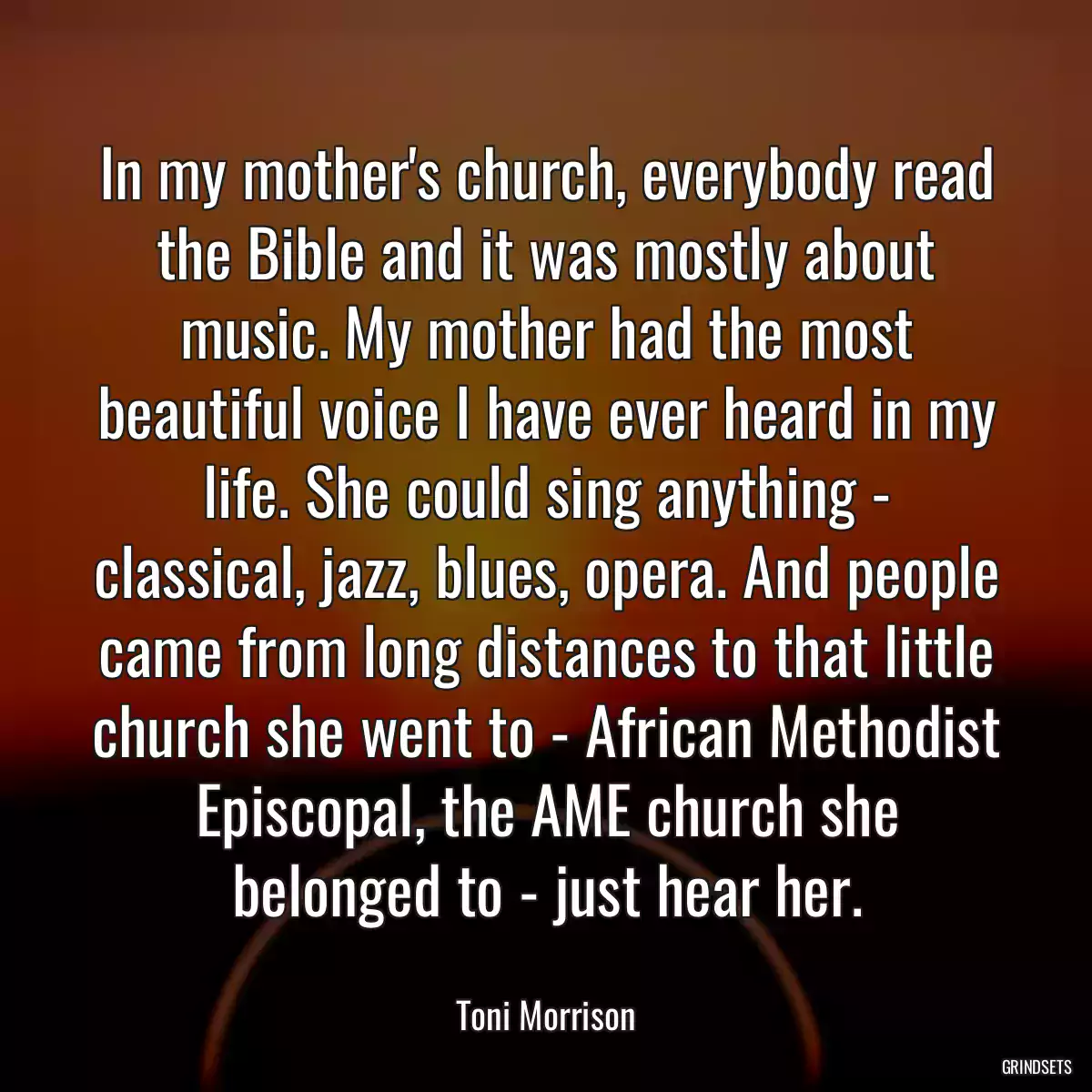 In my mother\'s church, everybody read the Bible and it was mostly about music. My mother had the most beautiful voice I have ever heard in my life. She could sing anything - classical, jazz, blues, opera. And people came from long distances to that little church she went to - African Methodist Episcopal, the AME church she belonged to - just hear her.