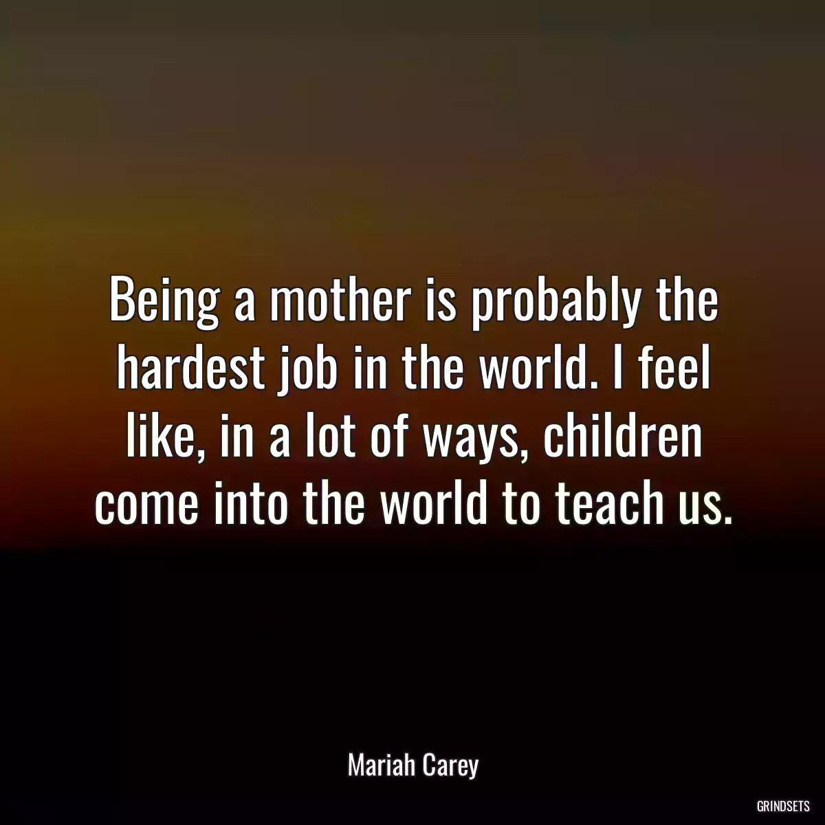 Being a mother is probably the hardest job in the world. I feel like, in a lot of ways, children come into the world to teach us.