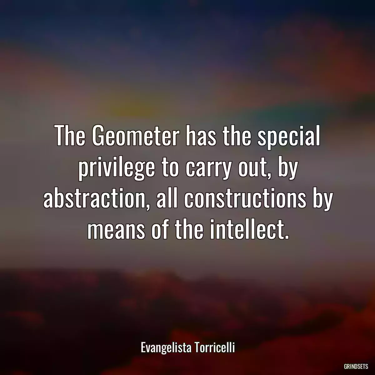 The Geometer has the special privilege to carry out, by abstraction, all constructions by means of the intellect.