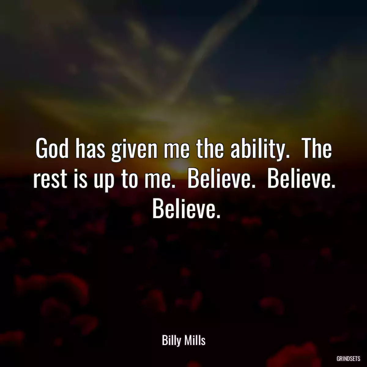 God has given me the ability.  The rest is up to me.  Believe.  Believe.  Believe.