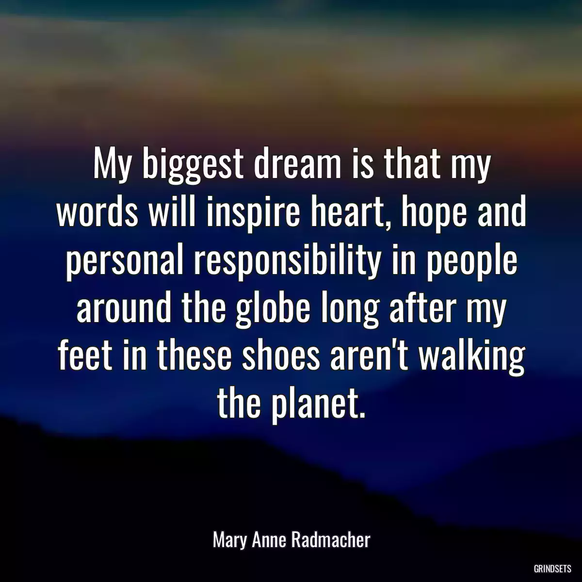 My biggest dream is that my words will inspire heart, hope and personal responsibility in people around the globe long after my feet in these shoes aren\'t walking the planet.