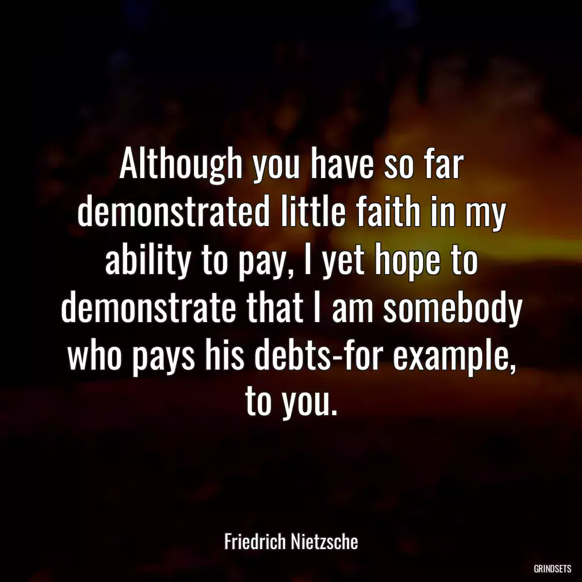 Although you have so far demonstrated little faith in my ability to pay, I yet hope to demonstrate that I am somebody who pays his debts-for example, to you.