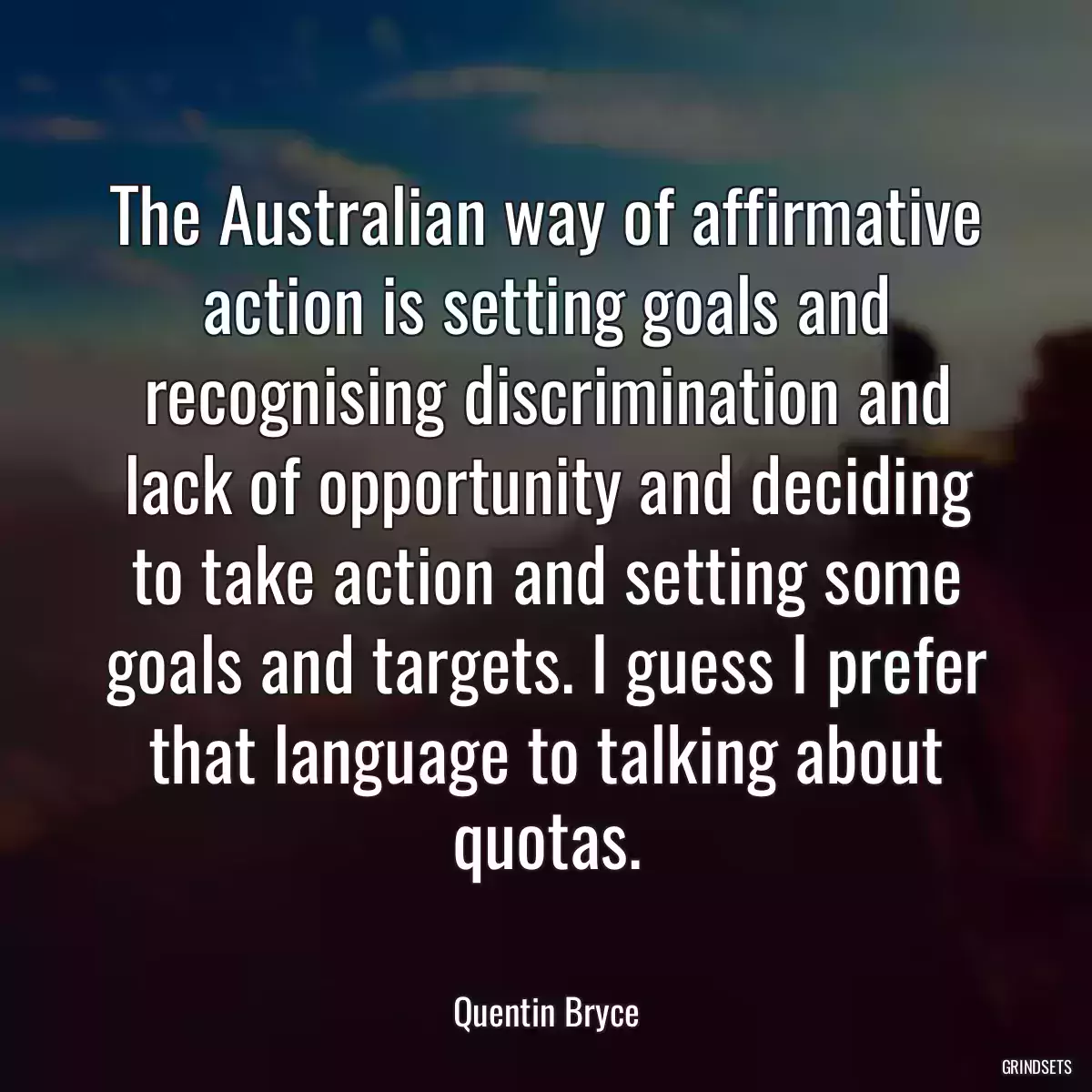 The Australian way of affirmative action is setting goals and recognising discrimination and lack of opportunity and deciding to take action and setting some goals and targets. I guess I prefer that language to talking about quotas.