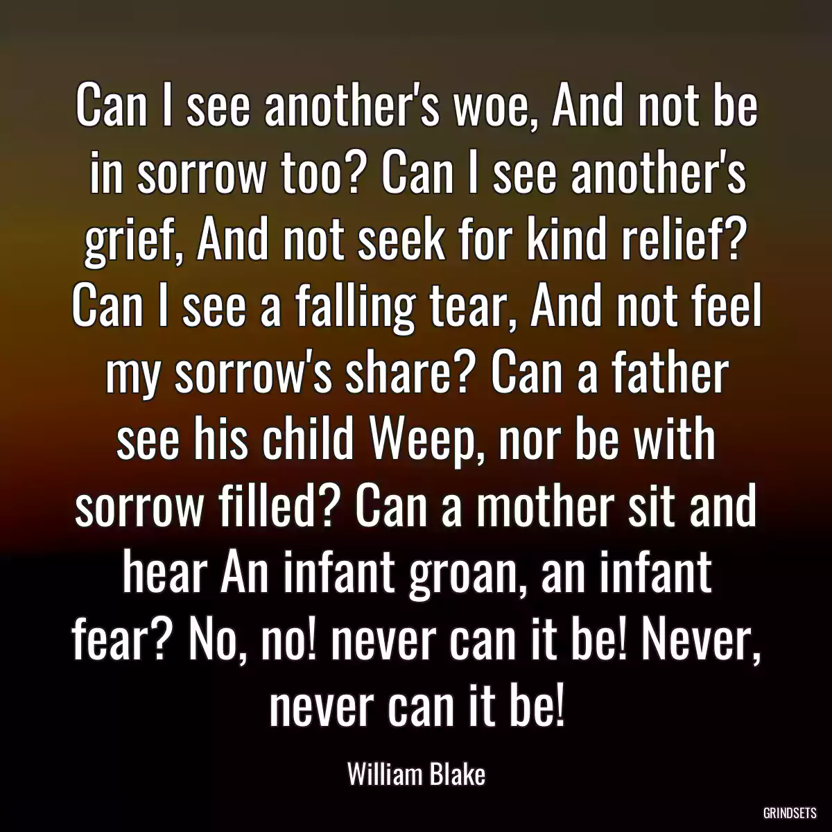 Can I see another\'s woe, And not be in sorrow too? Can I see another\'s grief, And not seek for kind relief? Can I see a falling tear, And not feel my sorrow\'s share? Can a father see his child Weep, nor be with sorrow filled? Can a mother sit and hear An infant groan, an infant fear? No, no! never can it be! Never, never can it be!