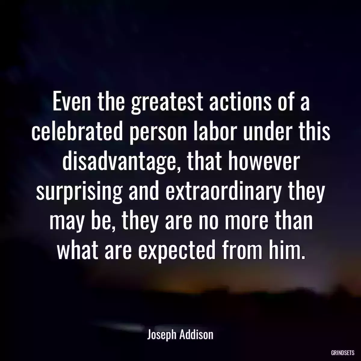 Even the greatest actions of a celebrated person labor under this disadvantage, that however surprising and extraordinary they may be, they are no more than what are expected from him.