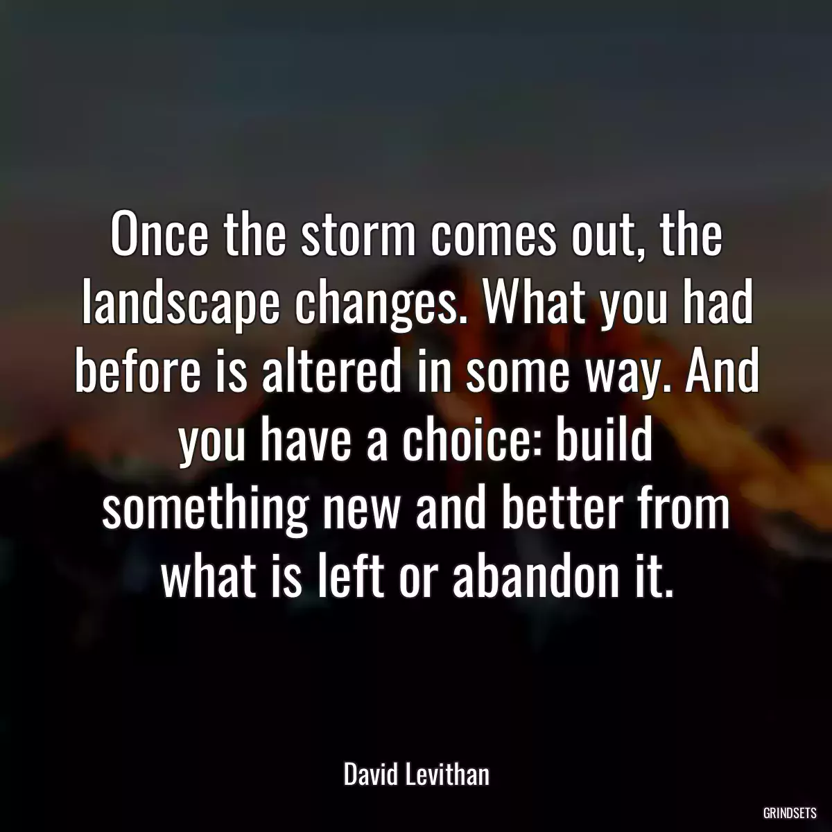 Once the storm comes out, the landscape changes. What you had before is altered in some way. And you have a choice: build something new and better from what is left or abandon it.