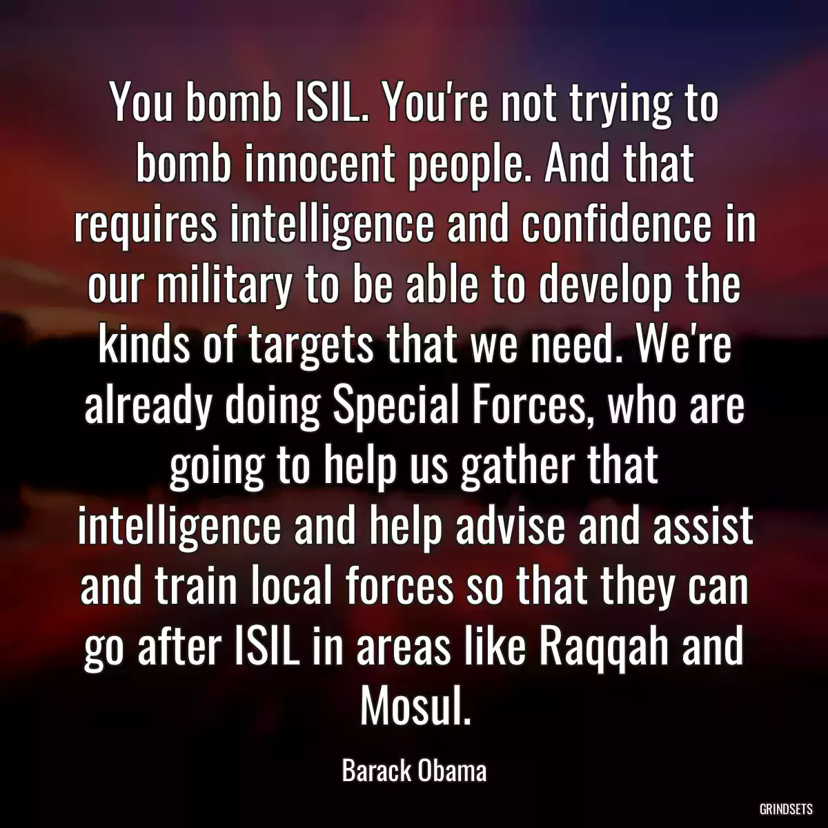 You bomb ISIL. You\'re not trying to bomb innocent people. And that requires intelligence and confidence in our military to be able to develop the kinds of targets that we need. We\'re already doing Special Forces, who are going to help us gather that intelligence and help advise and assist and train local forces so that they can go after ISIL in areas like Raqqah and Mosul.