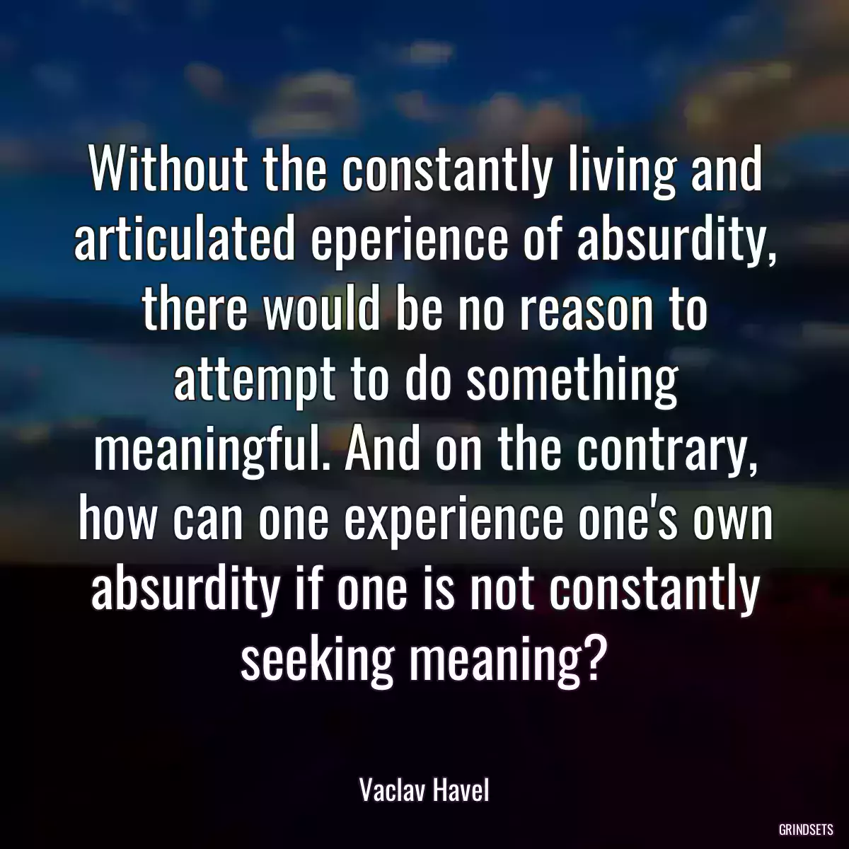 Without the constantly living and articulated eperience of absurdity, there would be no reason to attempt to do something meaningful. And on the contrary, how can one experience one\'s own absurdity if one is not constantly seeking meaning?