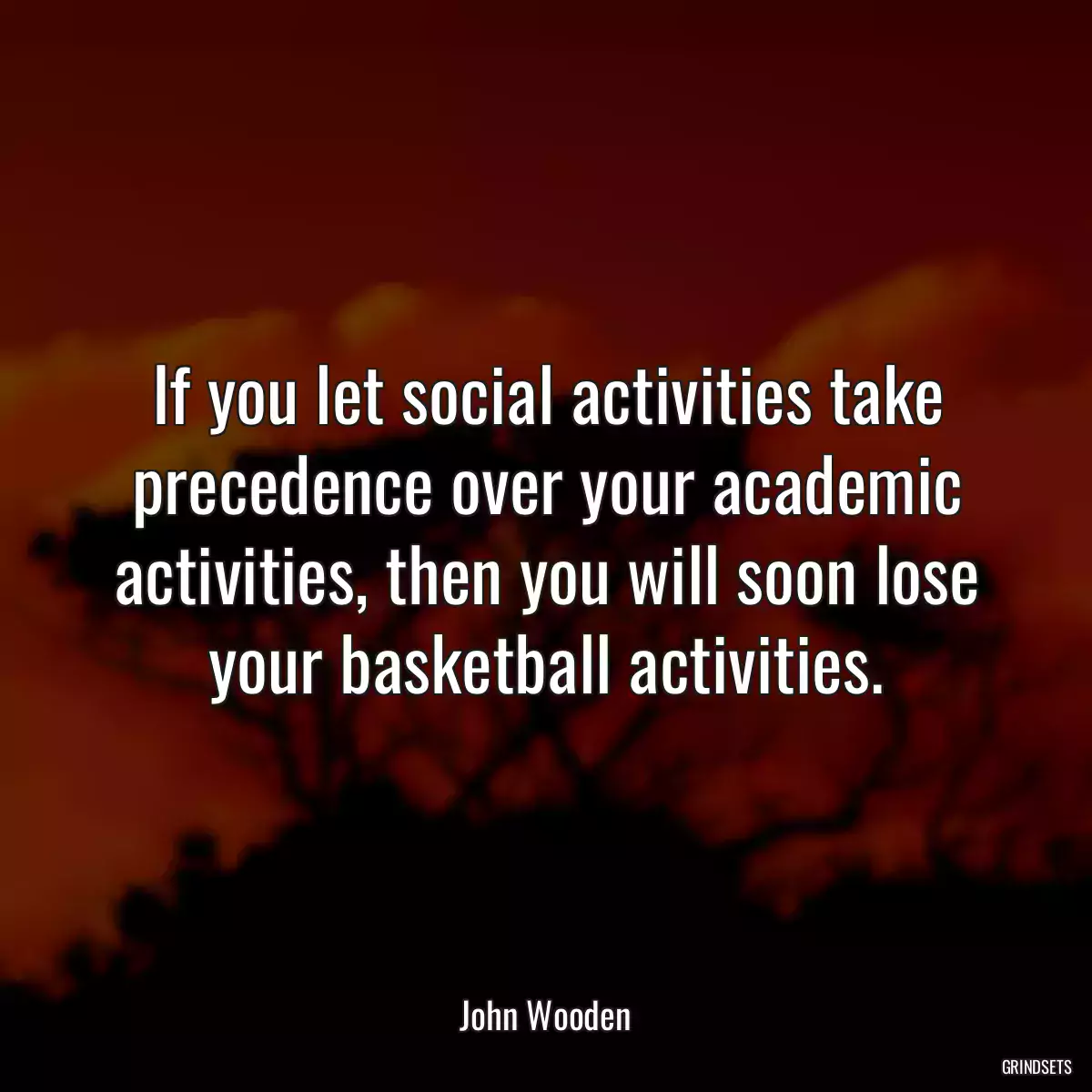 If you let social activities take precedence over your academic activities, then you will soon lose your basketball activities.