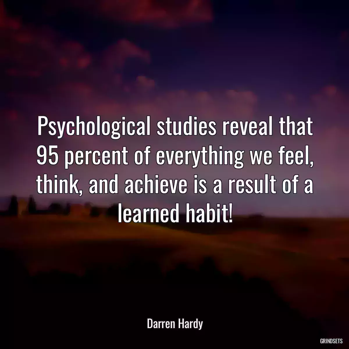 Psychological studies reveal that 95 percent of everything we feel, think, and achieve is a result of a learned habit!