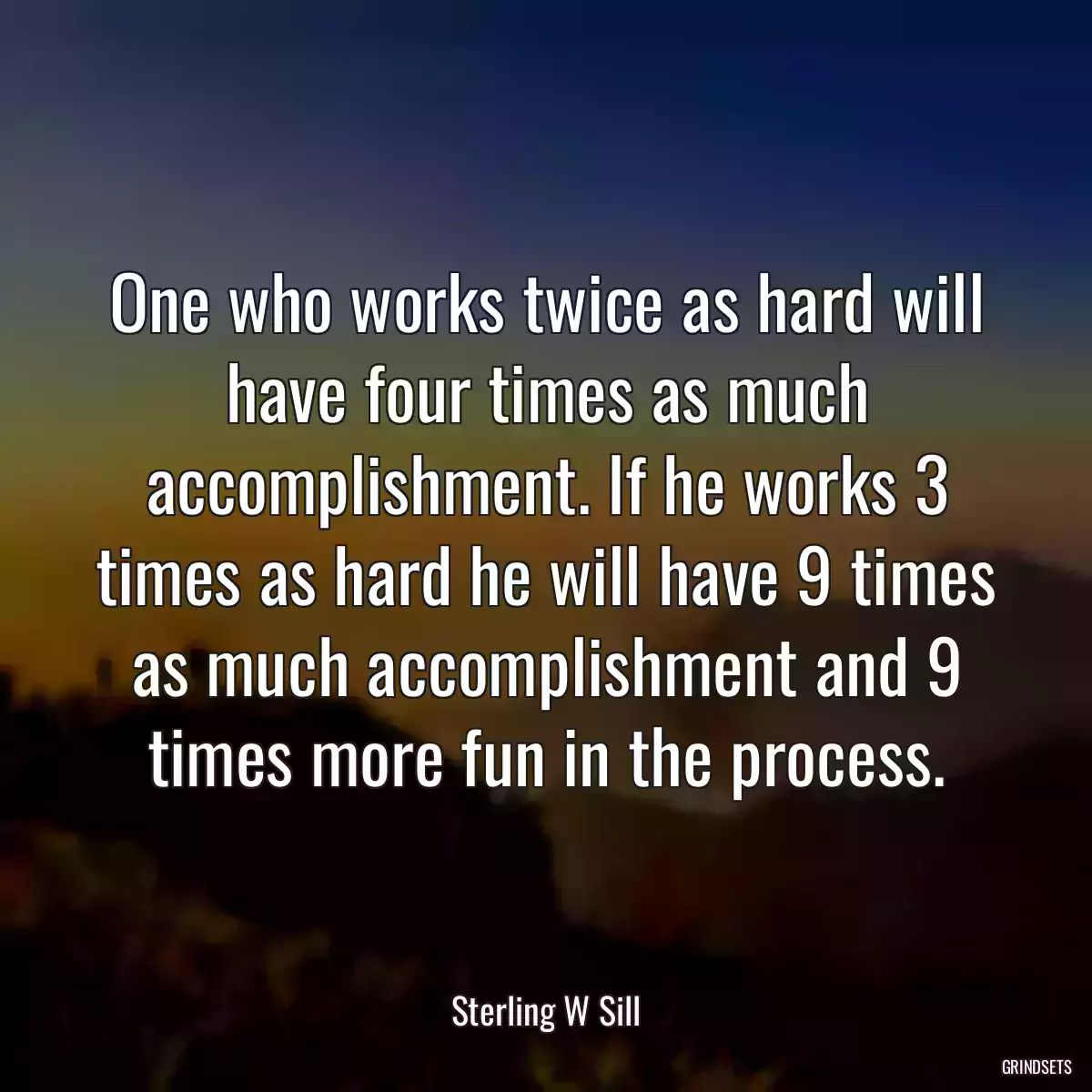 One who works twice as hard will have four times as much accomplishment. If he works 3 times as hard he will have 9 times as much accomplishment and 9 times more fun in the process.