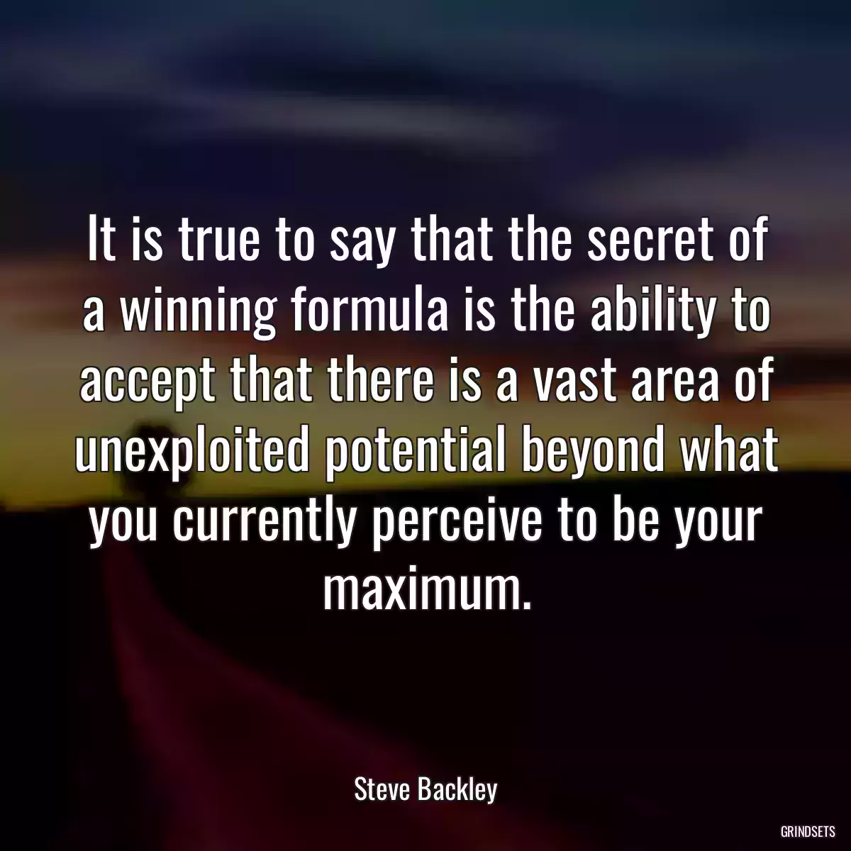 It is true to say that the secret of a winning formula is the ability to accept that there is a vast area of unexploited potential beyond what you currently perceive to be your maximum.