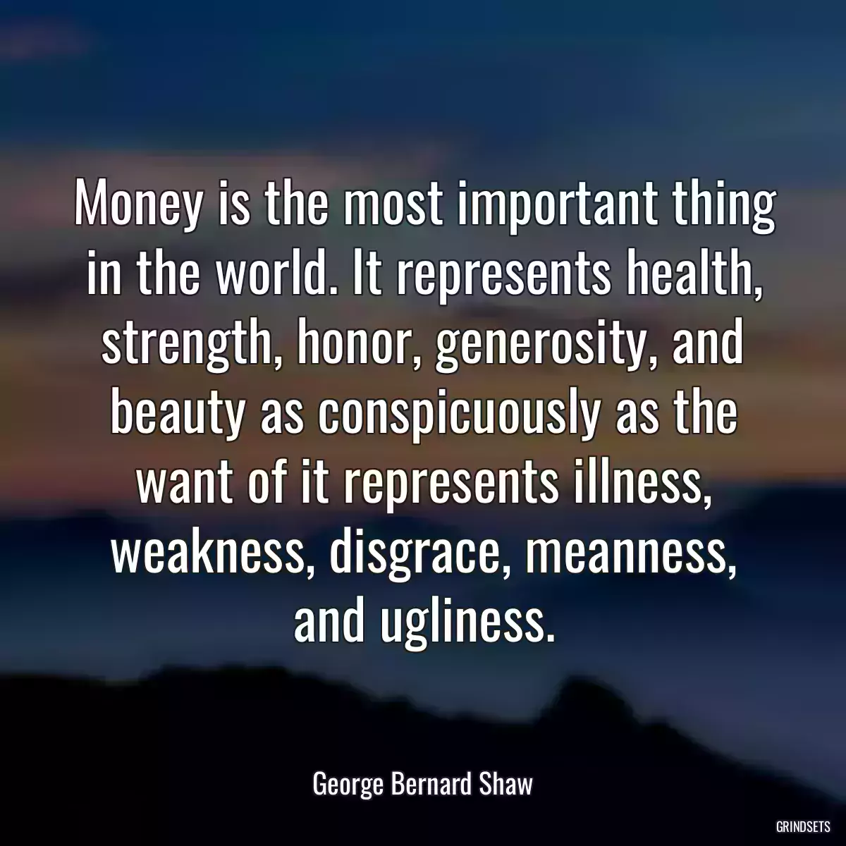 Money is the most important thing in the world. It represents health, strength, honor, generosity, and beauty as conspicuously as the want of it represents illness, weakness, disgrace, meanness, and ugliness.