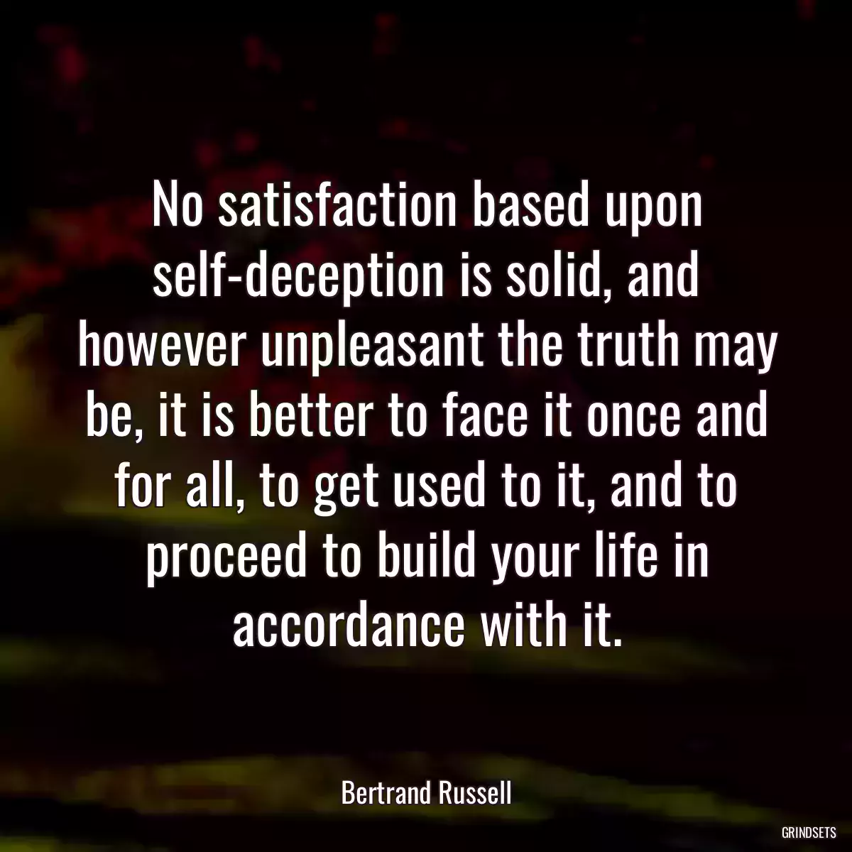 No satisfaction based upon self-deception is solid, and however unpleasant the truth may be, it is better to face it once and for all, to get used to it, and to proceed to build your life in accordance with it.