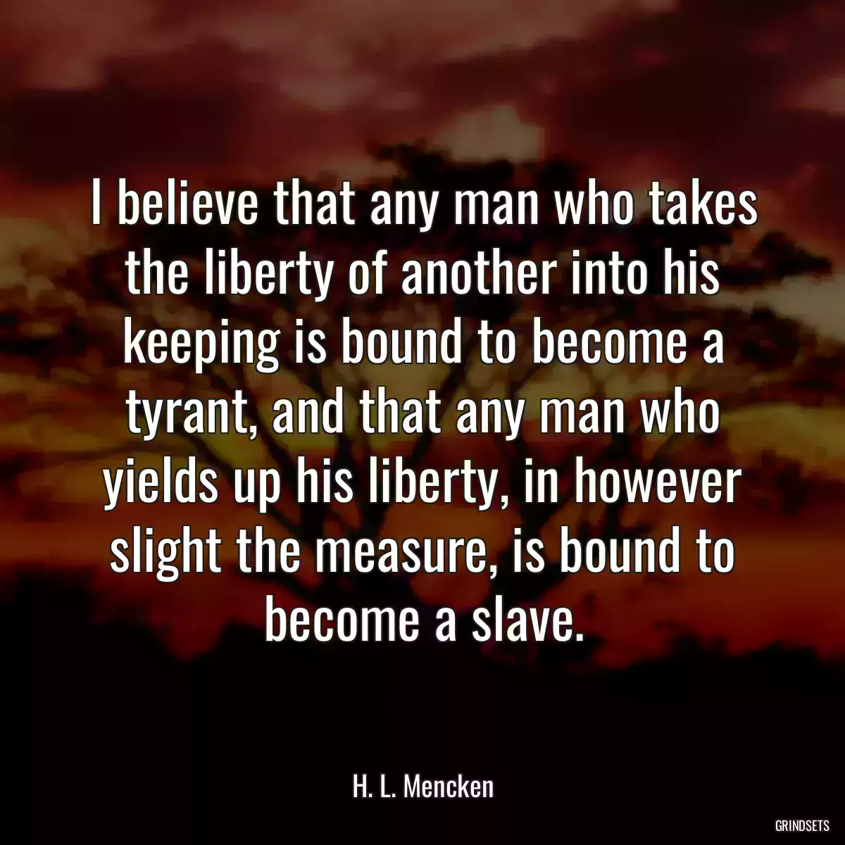 I believe that any man who takes the liberty of another into his keeping is bound to become a tyrant, and that any man who yields up his liberty, in however slight the measure, is bound to become a slave.