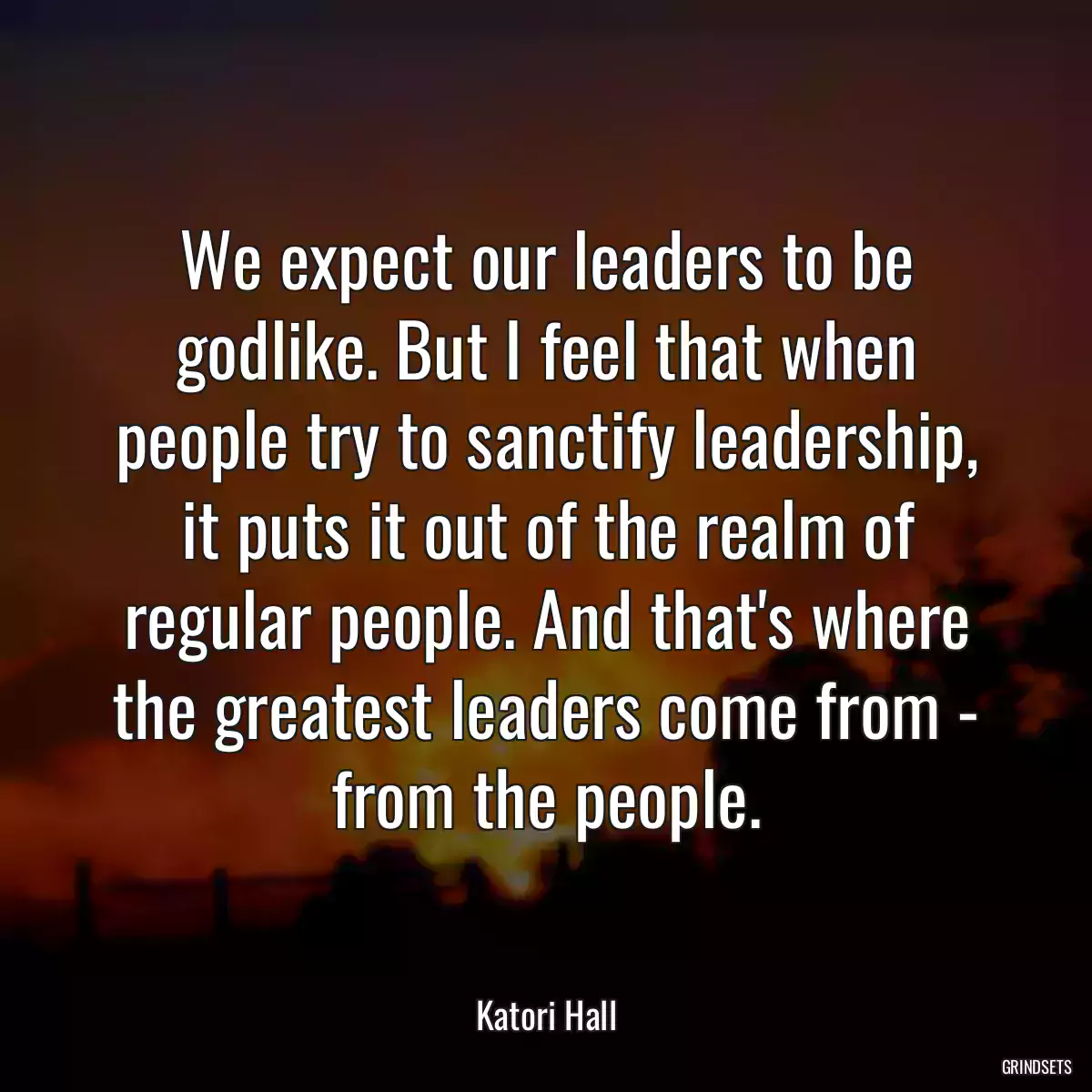 We expect our leaders to be godlike. But I feel that when people try to sanctify leadership, it puts it out of the realm of regular people. And that\'s where the greatest leaders come from - from the people.