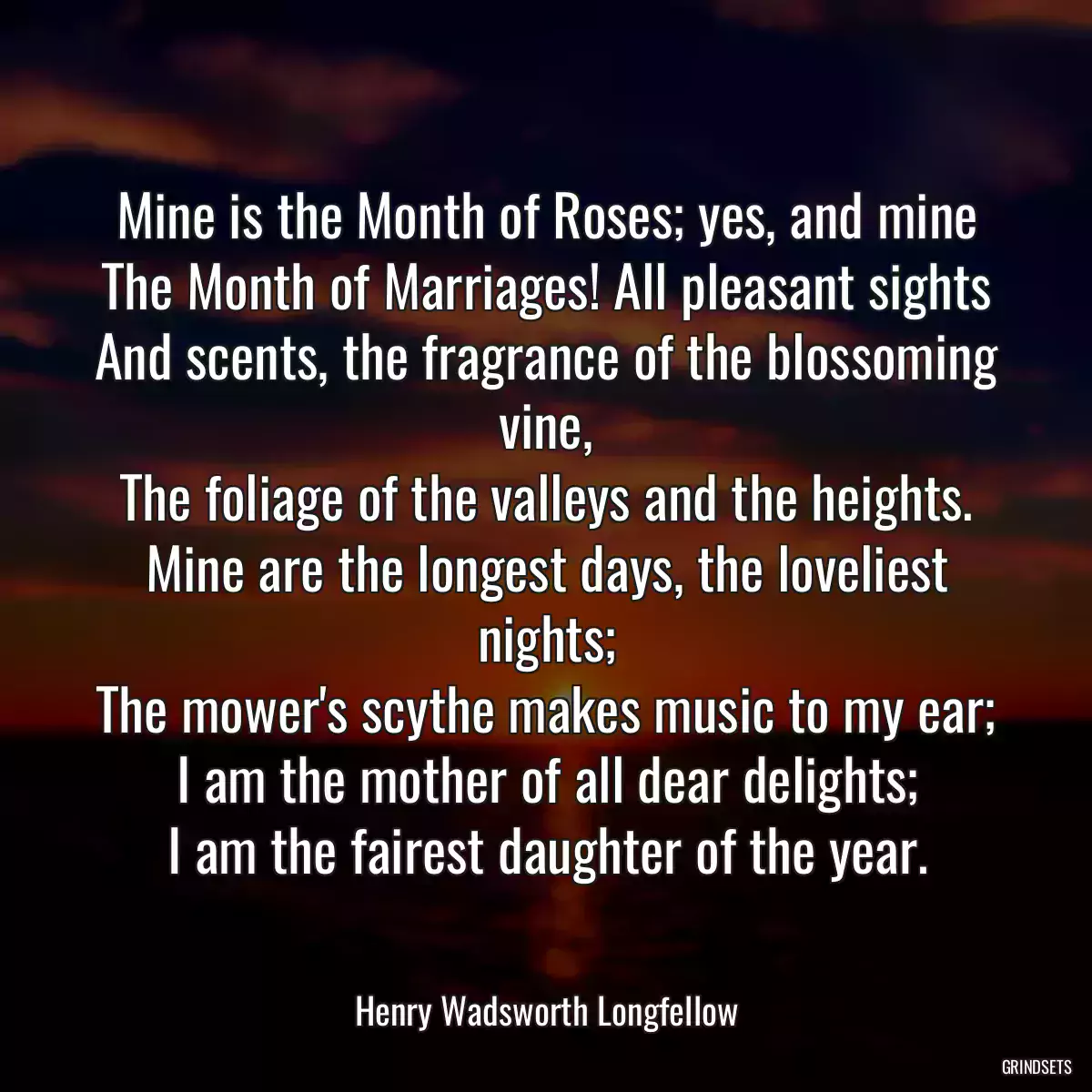 Mine is the Month of Roses; yes, and mine
The Month of Marriages! All pleasant sights
And scents, the fragrance of the blossoming vine,
The foliage of the valleys and the heights.
Mine are the longest days, the loveliest nights;
The mower\'s scythe makes music to my ear;
I am the mother of all dear delights;
I am the fairest daughter of the year.