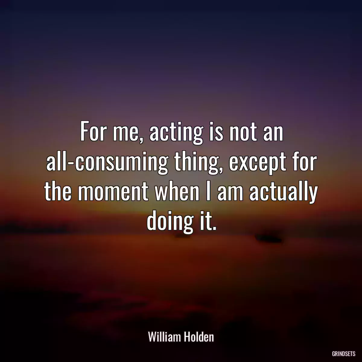 For me, acting is not an all-consuming thing, except for the moment when I am actually doing it.