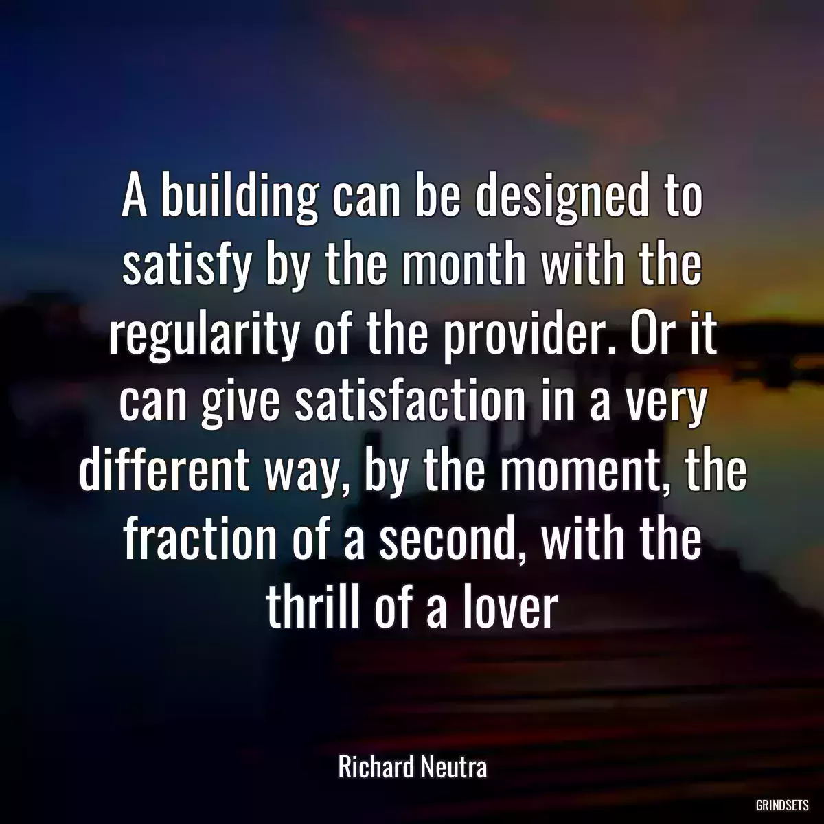 A building can be designed to satisfy by the month with the regularity of the provider. Or it can give satisfaction in a very different way, by the moment, the fraction of a second, with the thrill of a lover