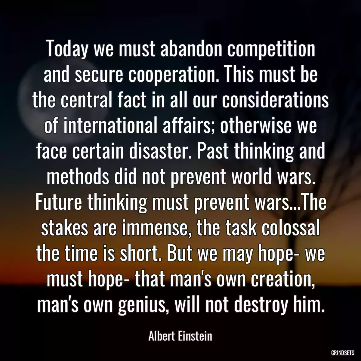 Today we must abandon competition and secure cooperation. This must be the central fact in all our considerations of international affairs; otherwise we face certain disaster. Past thinking and methods did not prevent world wars. Future thinking must prevent wars...The stakes are immense, the task colossal the time is short. But we may hope- we must hope- that man\'s own creation, man\'s own genius, will not destroy him.