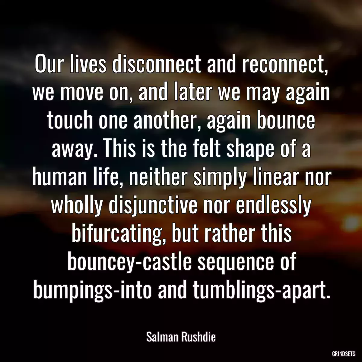 Our lives disconnect and reconnect, we move on, and later we may again touch one another, again bounce away. This is the felt shape of a human life, neither simply linear nor wholly disjunctive nor endlessly bifurcating, but rather this bouncey-castle sequence of bumpings-into and tumblings-apart.