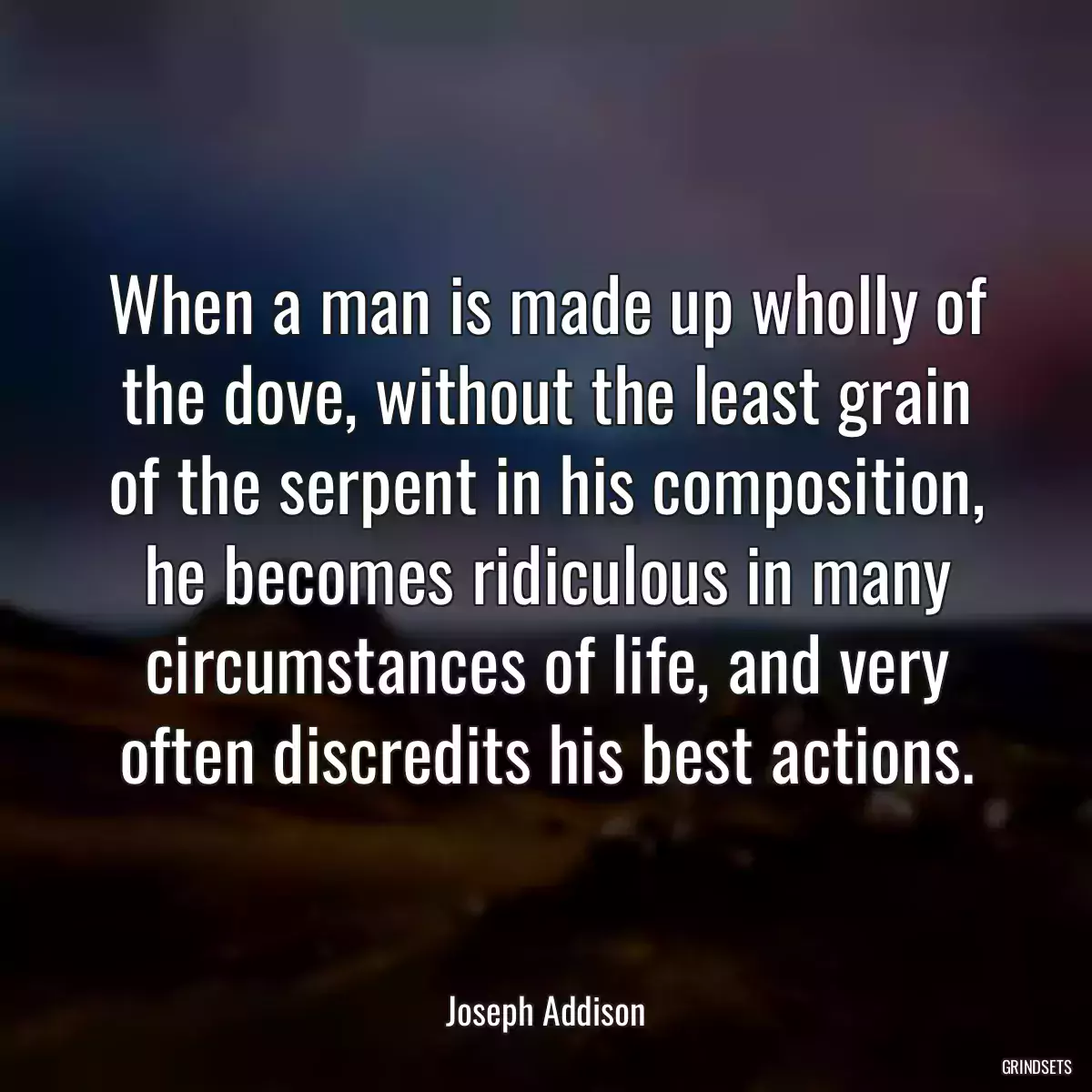 When a man is made up wholly of the dove, without the least grain of the serpent in his composition, he becomes ridiculous in many circumstances of life, and very often discredits his best actions.