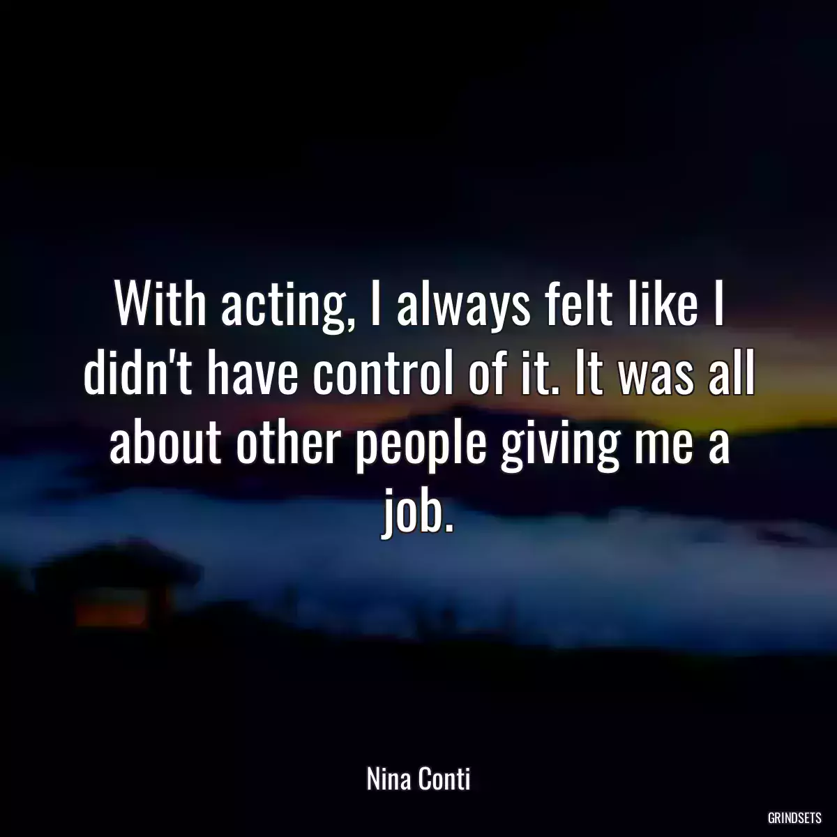 With acting, I always felt like I didn\'t have control of it. It was all about other people giving me a job.