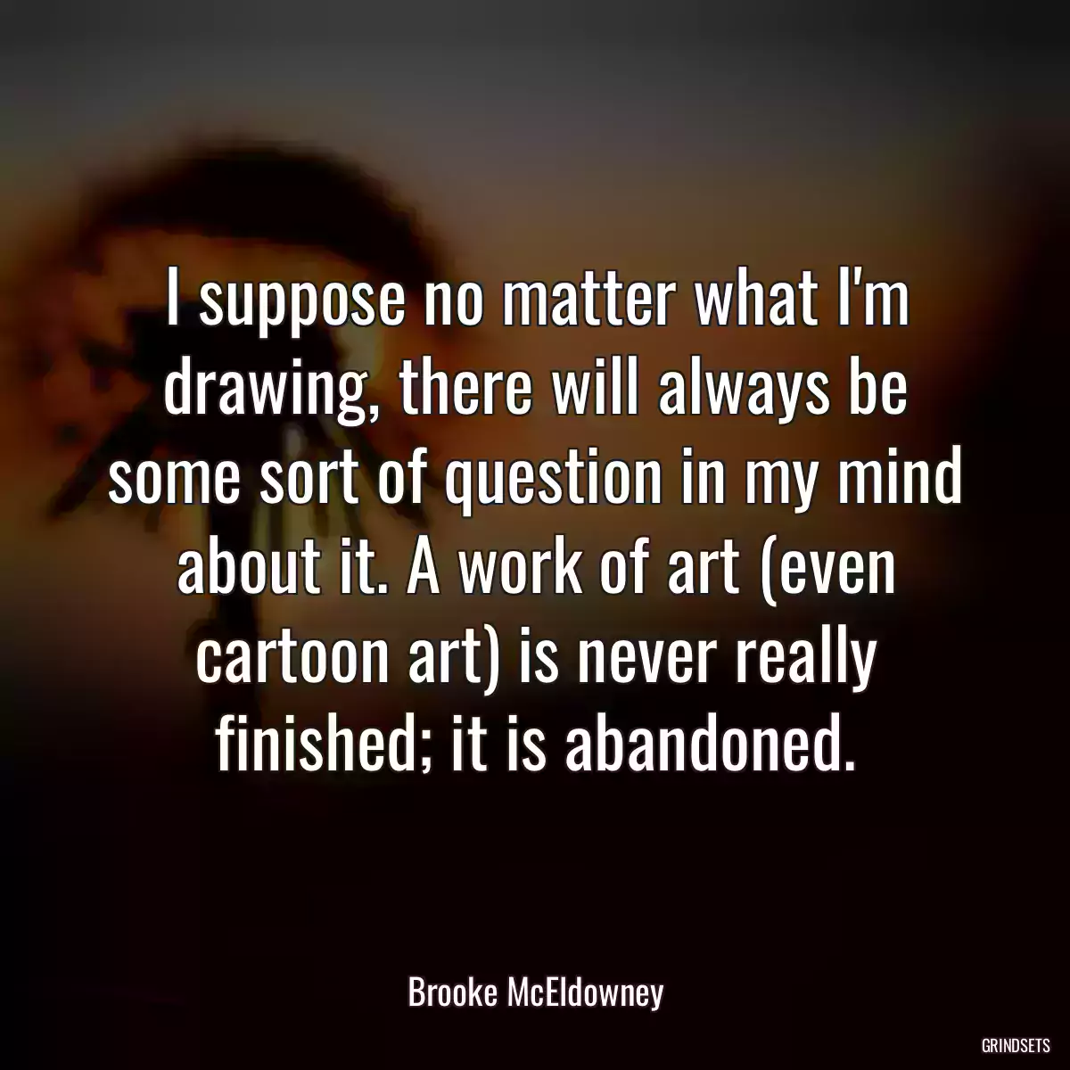 I suppose no matter what I\'m drawing, there will always be some sort of question in my mind about it. A work of art (even cartoon art) is never really finished; it is abandoned.