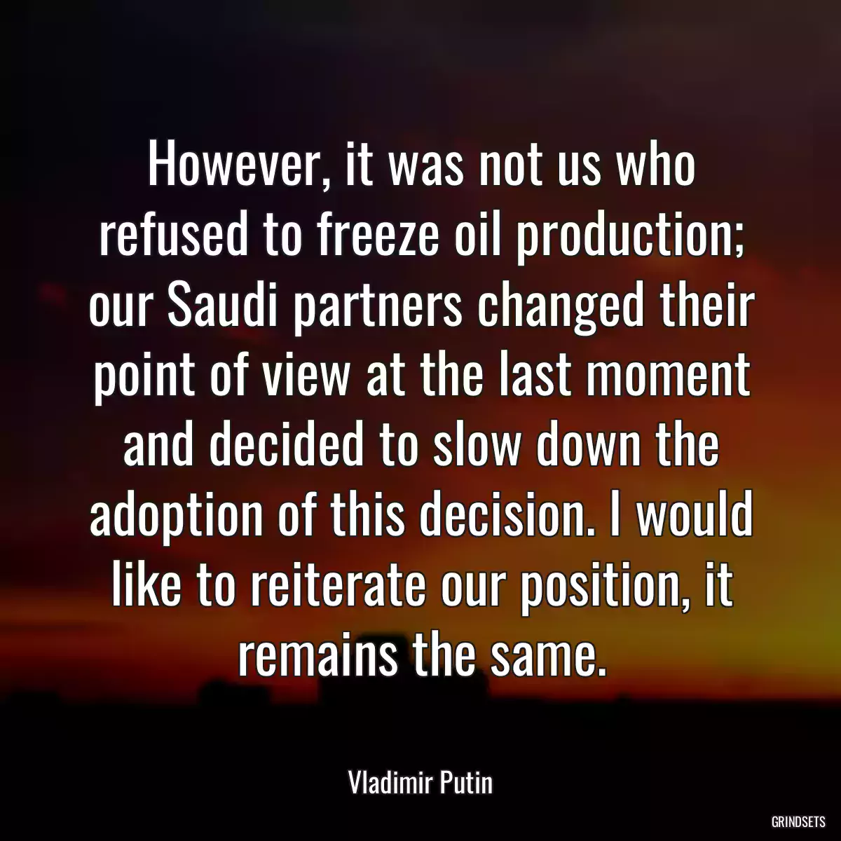 However, it was not us who refused to freeze oil production; our Saudi partners changed their point of view at the last moment and decided to slow down the adoption of this decision. I would like to reiterate our position, it remains the same.