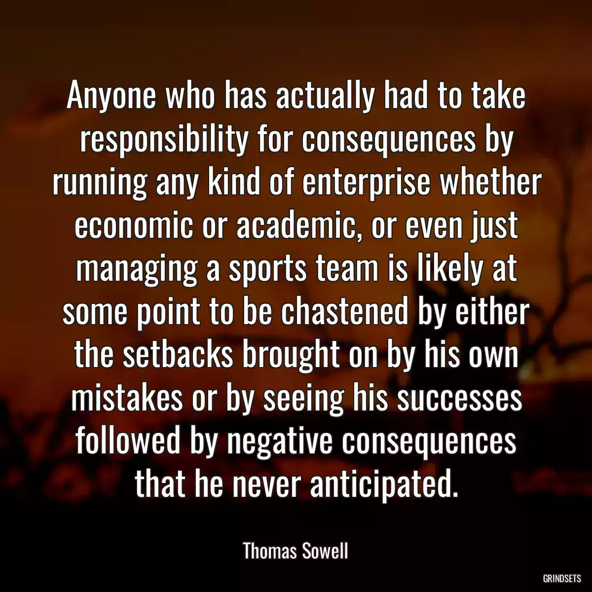 Anyone who has actually had to take responsibility for consequences by running any kind of enterprise whether economic or academic, or even just managing a sports team is likely at some point to be chastened by either the setbacks brought on by his own mistakes or by seeing his successes followed by negative consequences that he never anticipated.