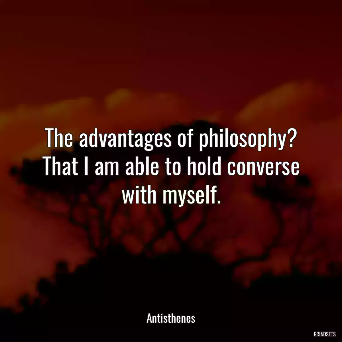 The advantages of philosophy? That I am able to hold converse with myself.