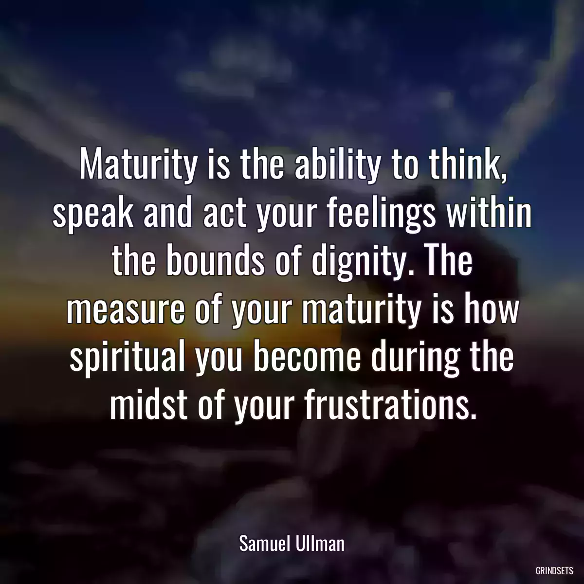 Maturity is the ability to think, speak and act your feelings within the bounds of dignity. The measure of your maturity is how spiritual you become during the midst of your frustrations.