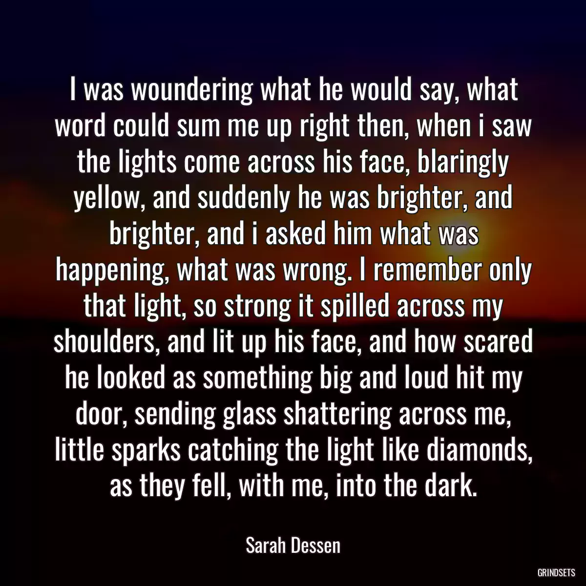 I was woundering what he would say, what word could sum me up right then, when i saw the lights come across his face, blaringly yellow, and suddenly he was brighter, and brighter, and i asked him what was happening, what was wrong. I remember only that light, so strong it spilled across my shoulders, and lit up his face, and how scared he looked as something big and loud hit my door, sending glass shattering across me, little sparks catching the light like diamonds, as they fell, with me, into the dark.