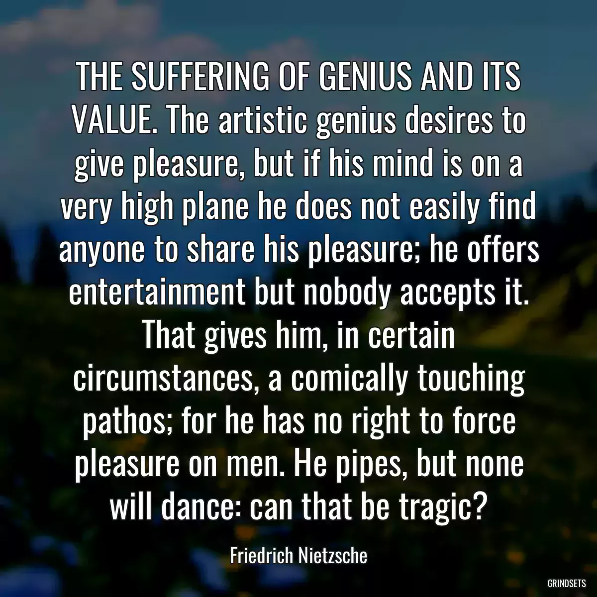 THE SUFFERING OF GENIUS AND ITS VALUE. The artistic genius desires to give pleasure, but if his mind is on a very high plane he does not easily find anyone to share his pleasure; he offers entertainment but nobody accepts it. That gives him, in certain circumstances, a comically touching pathos; for he has no right to force pleasure on men. He pipes, but none will dance: can that be tragic?