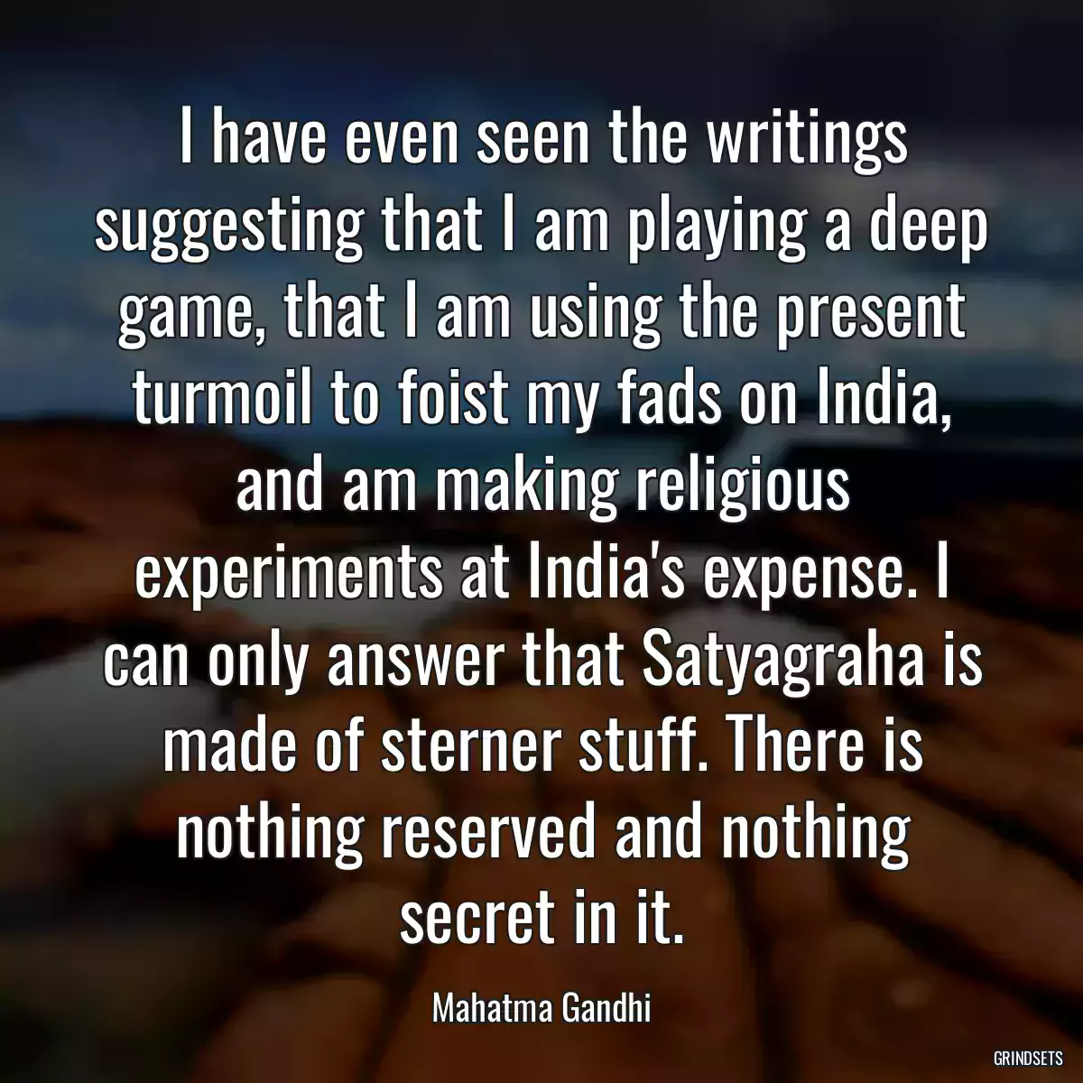 I have even seen the writings suggesting that I am playing a deep game, that I am using the present turmoil to foist my fads on India, and am making religious experiments at India\'s expense. I can only answer that Satyagraha is made of sterner stuff. There is nothing reserved and nothing secret in it.