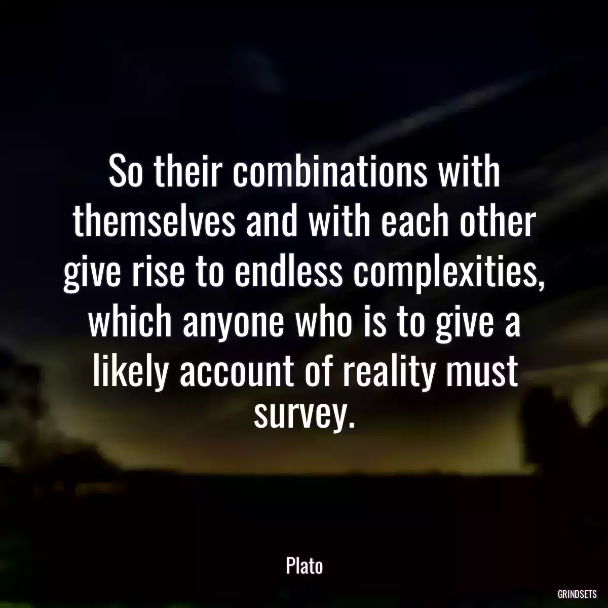 So their combinations with themselves and with each other give rise to endless complexities, which anyone who is to give a likely account of reality must survey.