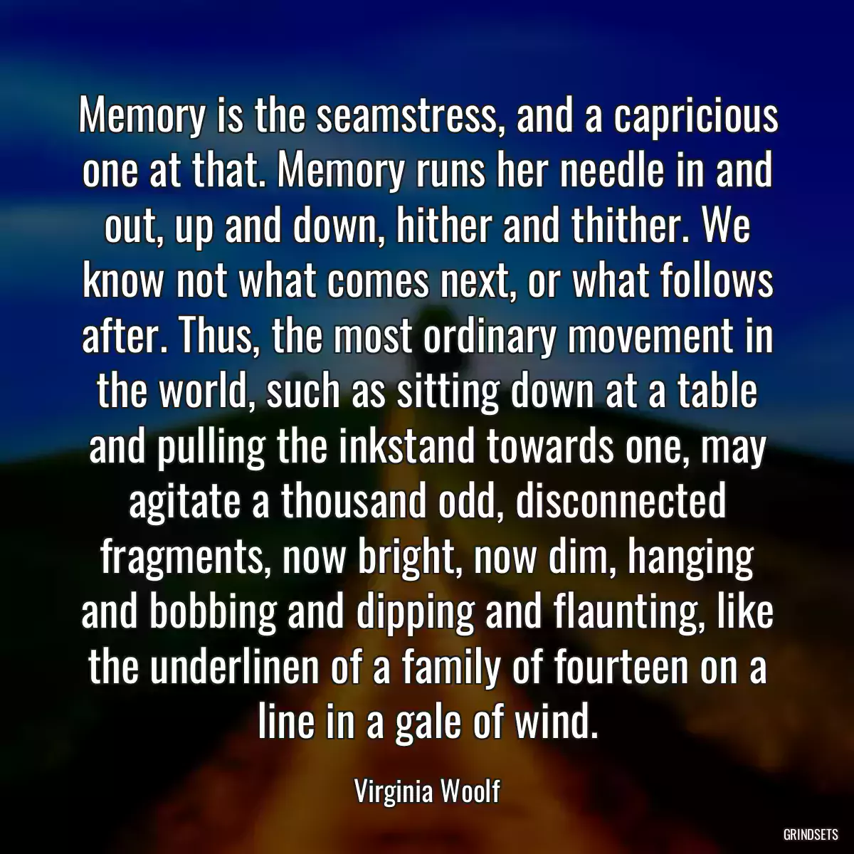 Memory is the seamstress, and a capricious one at that. Memory runs her needle in and out, up and down, hither and thither. We know not what comes next, or what follows after. Thus, the most ordinary movement in the world, such as sitting down at a table and pulling the inkstand towards one, may agitate a thousand odd, disconnected fragments, now bright, now dim, hanging and bobbing and dipping and flaunting, like the underlinen of a family of fourteen on a line in a gale of wind.