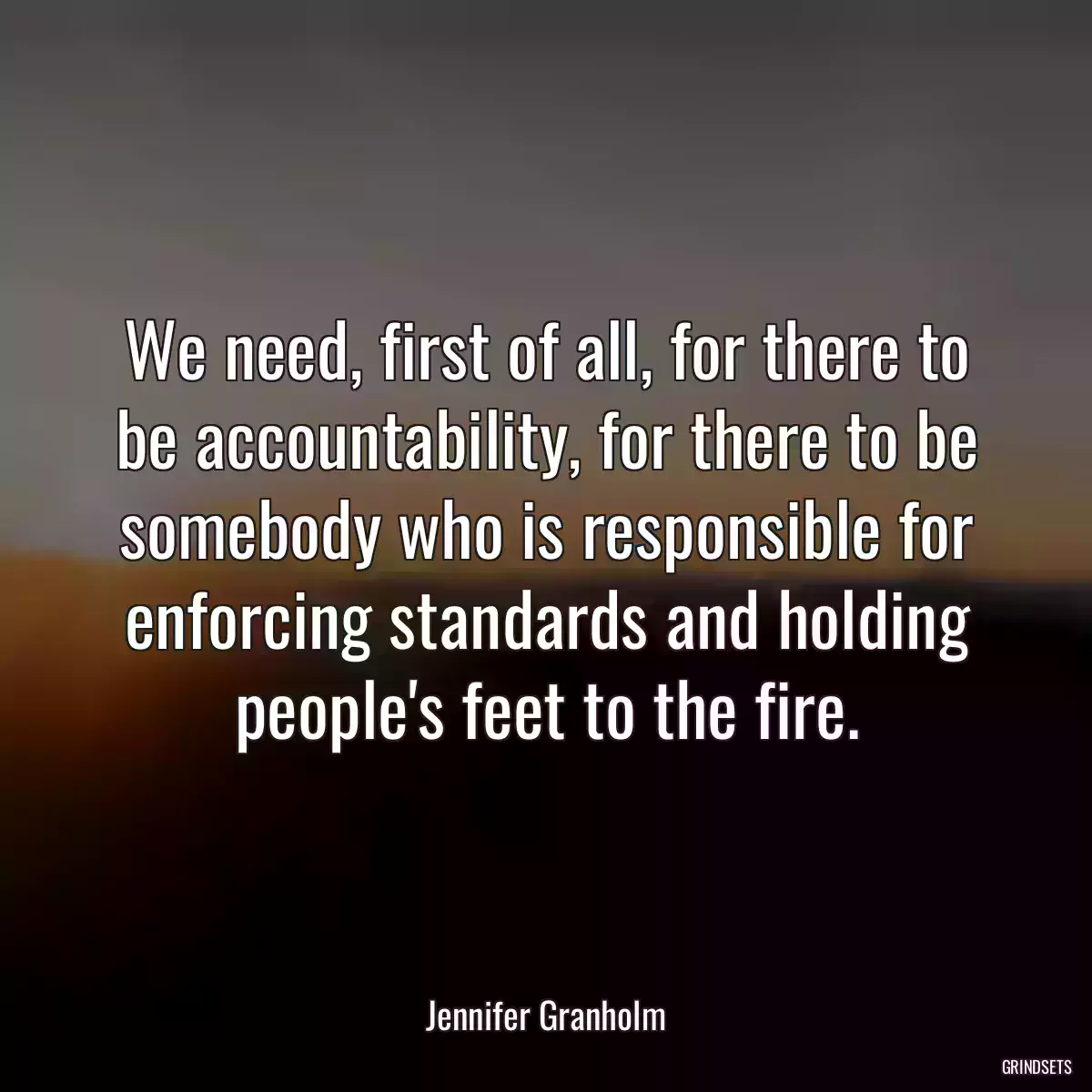 We need, first of all, for there to be accountability, for there to be somebody who is responsible for enforcing standards and holding people\'s feet to the fire.