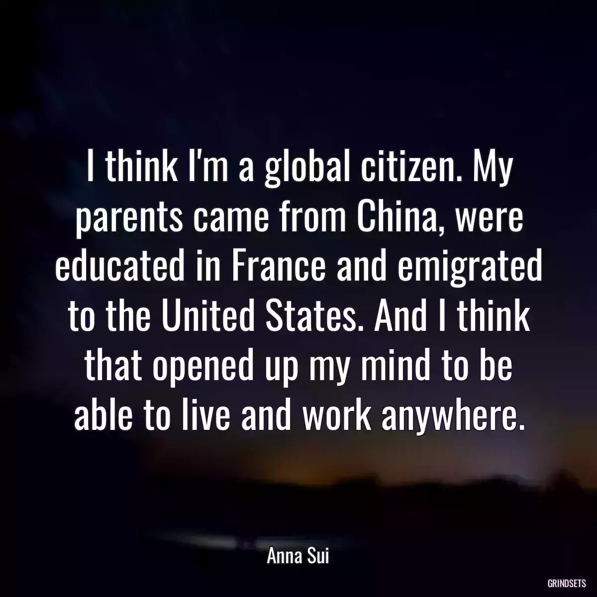 I think I\'m a global citizen. My parents came from China, were educated in France and emigrated to the United States. And I think that opened up my mind to be able to live and work anywhere.